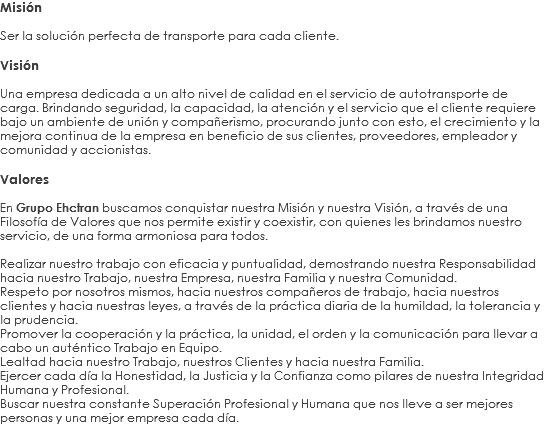 Misión Ser la solución perfecta de transporte para cada cliente. Visión Una empresa dedicada a un alto nivel de calidad en el servicio de autotransporte de carga. Brindando seguridad, la capacidad, la atención y el servicio que el cliente requiere bajo un ambiente de unión y compañerismo, procurando junto con esto, el crecimiento y la mejora continua de la empresa en beneficio de sus clientes, proveedores, empleador y comunidad y accionistas. Valores En Grupo Ehctran buscamos conquistar nuestra Misión y nuestra Visión, a través de una Filosofía de Valores que nos permite existir y coexistir, con quienes les brindamos nuestro servicio, de una forma armoniosa para todos. Realizar nuestro trabajo con eficacia y puntualidad, demostrando nuestra Responsabilidad hacia nuestro Trabajo, nuestra Empresa, nuestra Familia y nuestra Comunidad.
Respeto por nosotros mismos, hacia nuestros compañeros de trabajo, hacia nuestros clientes y hacia nuestras leyes, a través de la práctica diaria de la humildad, la tolerancia y la prudencia.
Promover la cooperación y la práctica, la unidad, el orden y la comunicación para llevar a cabo un auténtico Trabajo en Equipo.
Lealtad hacia nuestro Trabajo, nuestros Clientes y hacia nuestra Familia.
Ejercer cada día la Honestidad, la Justicia y la Confianza como pilares de nuestra Integridad Humana y Profesional.
Buscar nuestra constante Superación Profesional y Humana que nos lleve a ser mejores personas y una mejor empresa cada día.